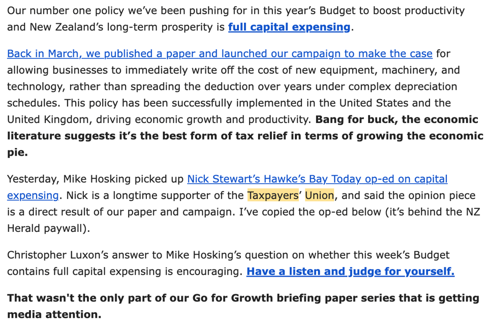 an excerpt from one of the TPU's nightmare newsletters that reads: Our number one policy we’ve been pushing for in this year’s Budget to boost productivity and New Zealand’s long-term prosperity is full capital expensing. Back in March, we published a paper and launched our campaign to make the case for allowing businesses to immediately write off the cost of new equipment, machinery, and technology, rather than spreading the deduction over years under complex depreciation schedules. This policy has been successfully implemented in the United States and the United Kingdom, driving economic growth and productivity. Bang for buck, the economic literature suggests it’s the best form of tax relief in terms of growing the economic pie. Yesterday, Mike Hosking picked up Nick Stewart’s Hawke’s Bay Today op-ed on capital expensing. Nick is a longtime supporter of the Taxpayers’ Union, and said the opinion piece is a direct result of our paper and campaign. I’ve copied the op-ed below (it’s behind the NZ Herald paywall). Christopher Luxon’s answer to Mike Hosking’s question on whether this week’s Budget contains full capital expensing is encouraging. Have a listen and judge for yourself. That wasn't the only part of our Go for Growth briefing paper series that is getting media attention.