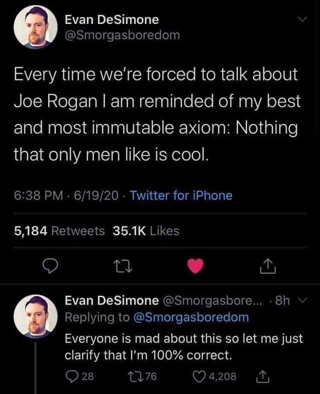 A tweet from a Twitter user called Evan DeSimone, @smorgasboredom. He writes, "Every time we're forced to talk about Joe Rogan, I am reminded of my best and most immutable axiom. Nothing that only men like is cool." In a second tweet he says, "Everyone is mad about this so let me just clarify that I'm 100% correct."